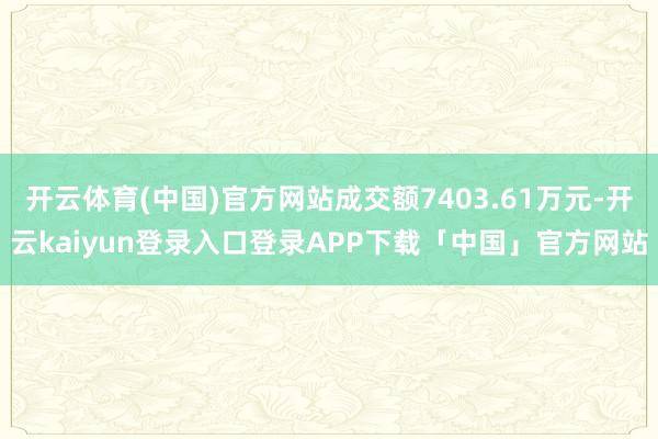 开云体育(中国)官方网站成交额7403.61万元-开云kaiyun登录入口登录APP下载「中国」官方网站