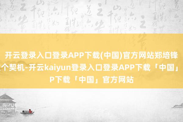 开云登录入口登录APP下载(中国)官方网站郑培锋给了我这个契机-开云kaiyun登录入口登录APP下载「中国」官方网站