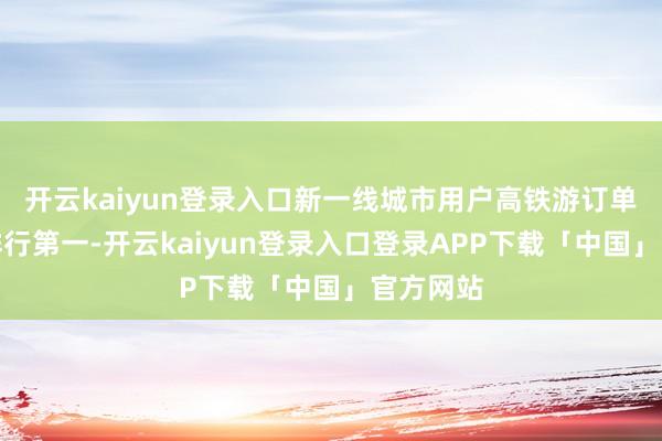 开云kaiyun登录入口新一线城市用户高铁游订单量增长排行第一-开云kaiyun登录入口登录APP下载「中国」官方网站