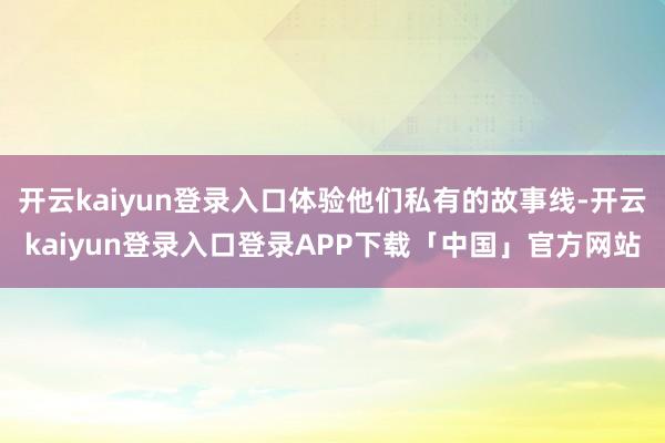 开云kaiyun登录入口体验他们私有的故事线-开云kaiyun登录入口登录APP下载「中国」官方网站