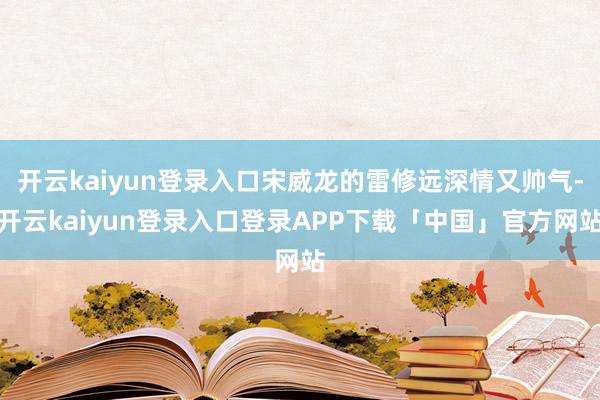 开云kaiyun登录入口宋威龙的雷修远深情又帅气-开云kaiyun登录入口登录APP下载「中国」官方网站