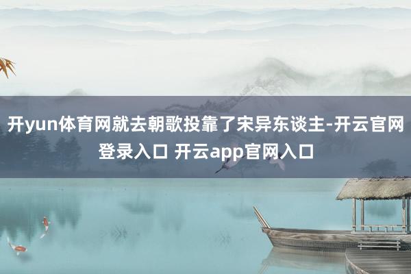 开yun体育网就去朝歌投靠了宋异东谈主-开云官网登录入口 开