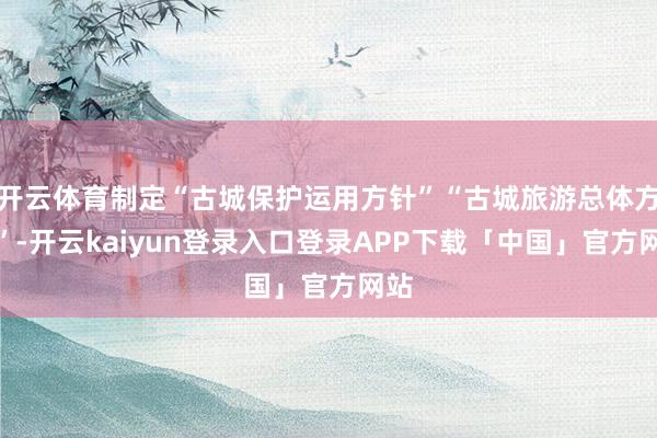 开云体育制定“古城保护运用方针”“古城旅游总体方针”-开云k