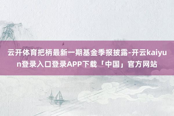云开体育把柄最新一期基金季报披露-开云kaiyun登录入口登