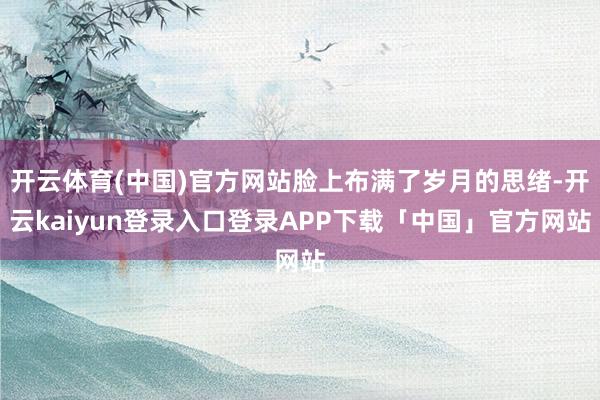 开云体育(中国)官方网站脸上布满了岁月的思绪-开云kaiyu